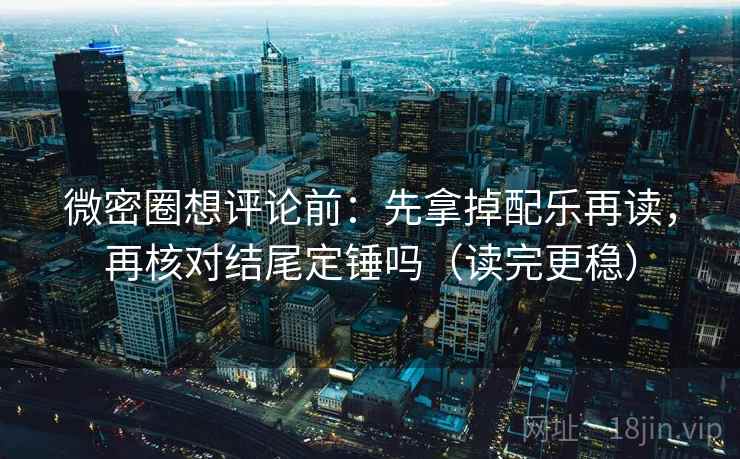 微密圈想评论前：先拿掉配乐再读，再核对结尾定锤吗（读完更稳）