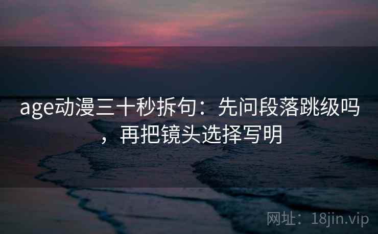 age动漫三十秒拆句：先问段落跳级吗，再把镜头选择写明